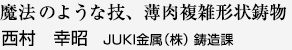 魔法のような技、薄肉複雑形状鋳物 西村 幸昭JUKI金属（株） 鋳造課